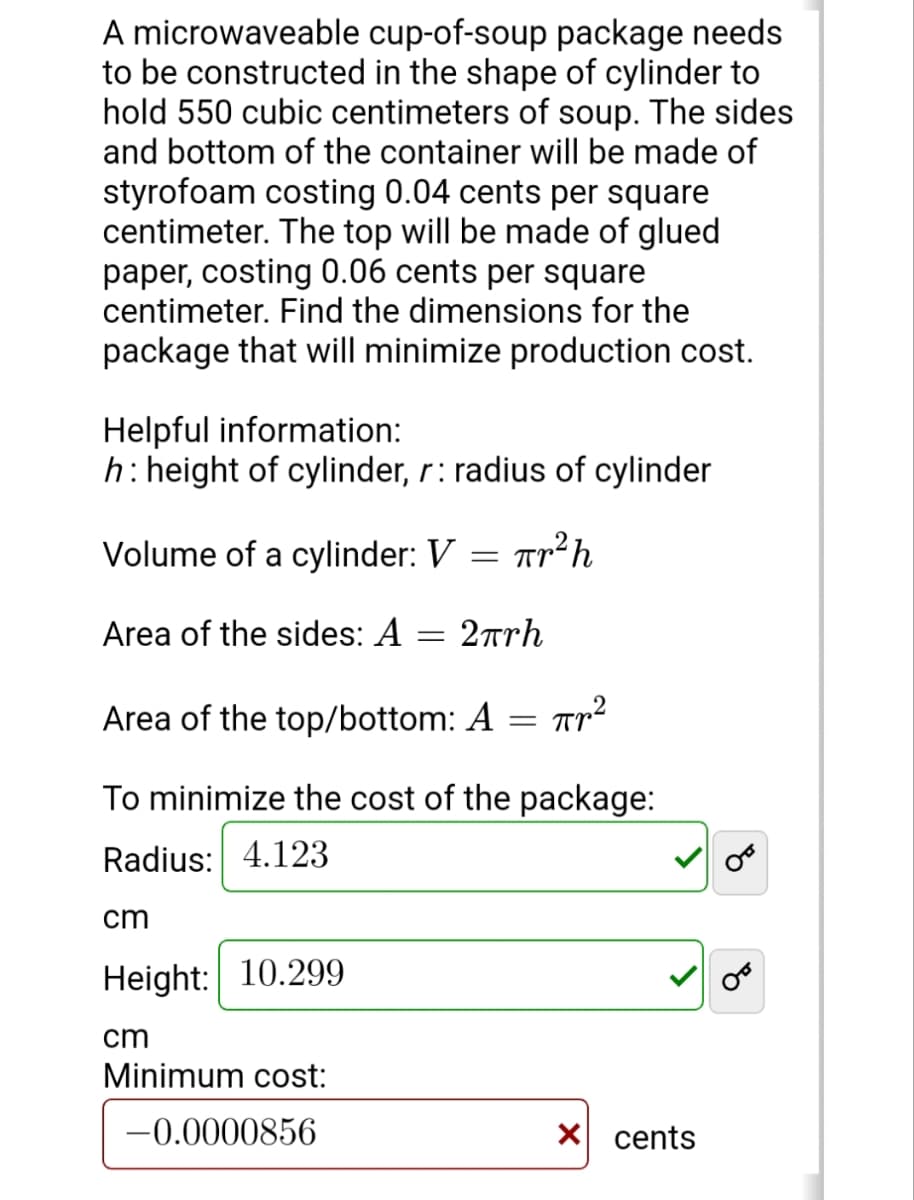 A microwaveable cup-of-soup package needs
to be constructed in the shape of cylinder to
hold 550 cubic centimeters of soup. The sides
and bottom of the container will be made of
styrofoam costing 0.04 cents per square
centimeter. The top will be made of glued
paper, costing 0.06 cents per square
centimeter. Find the dimensions for the
package that will minimize production cost.
Helpful information:
h: height of cylinder, r: radius of cylinder
Volume of a cylinder: V =
Tr²h
Area of the sides: A = 2rrh
Area of the top/bottom: A
To minimize the cost of the package:
Radius: 4.123
cm
Height: 10.299
cm
Minimum cost:
-0.0000856
X cents
of
