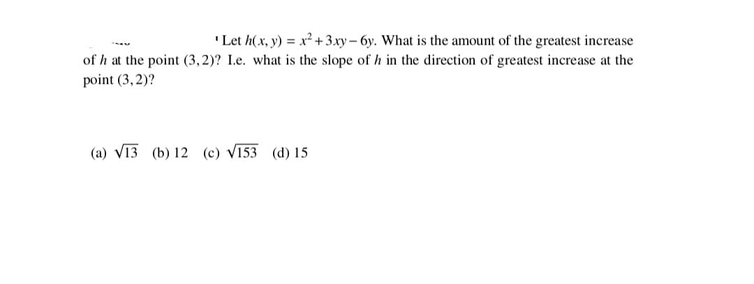 "Let h(x, y) = x² + 3.xy – 6y. What is the amount of the greatest increase
of h at the point (3,2)? I.e. what is the slope of h in the direction of greatest increase at the
point (3, 2)?
(a) V13 (b) 12 (c) V153 (d) 15
