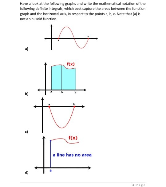 Have a look at the following graphs and write the mathematical notation of the
following definite integrals, which best capture the areas between the function
graph and the horizontal axis, in respect to the points a, b, c. Note that (a) is
not a sinusoid function.
to
a)
f(x)
b)
to
c)
f(x)
a line has no area
d)
3|Page
