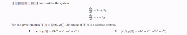 we consider the system
dz
= 2r + 2y
dy
=z+ 3y.
dt
For the given function Y(t) = (z(t), y(t), determine if Y(t) is a solution system.
1. (z(t), y(t) = (3e2" +e', -e' +e")
2. (z(t), y(t)) = (de' +e“, -2e' +e")
%3!
%3D
