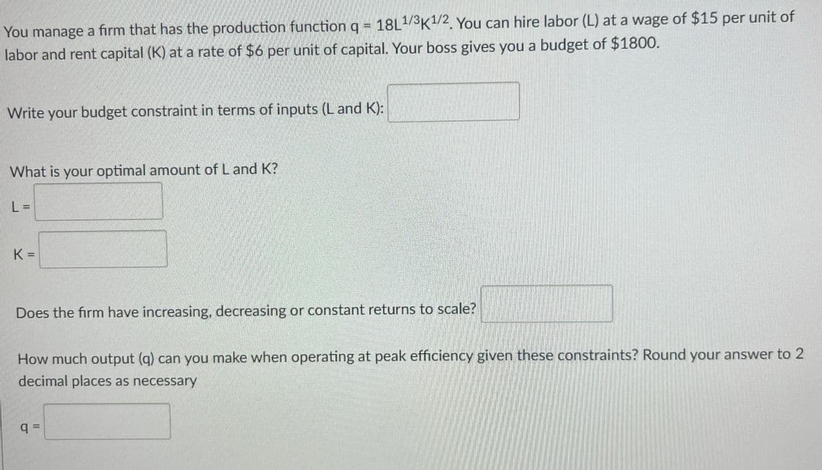 You manage a firm that has the production function q = 18L1/3K1/2. You can hire labor (L) at a wage of $15 per unit of
labor and rent capital (K) at a rate of $6 per unit of capital. Your boss gives you a budget of $1800.
Write your budget constraint in terms of inputs (L and K):
What is your optimal amount of L and K?
L =
K =
Does the firm have increasing, decreasing or constant returns to scale?
How much output (q) can you make when operating at peak efficiency given these constraints? Round your answer to 2
decimal places as necessary
q=