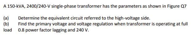 A 150-kVA, 2400/240-V single-phase transformer has the parameters as shown in Figure Q7
(a)
(b)
load 0.8 power factor lagging and 240 V.
Determine the equivalent circuit referred to the high-voltage side.
Find the primary voltage and voltage regulation when transformer is operating at full
