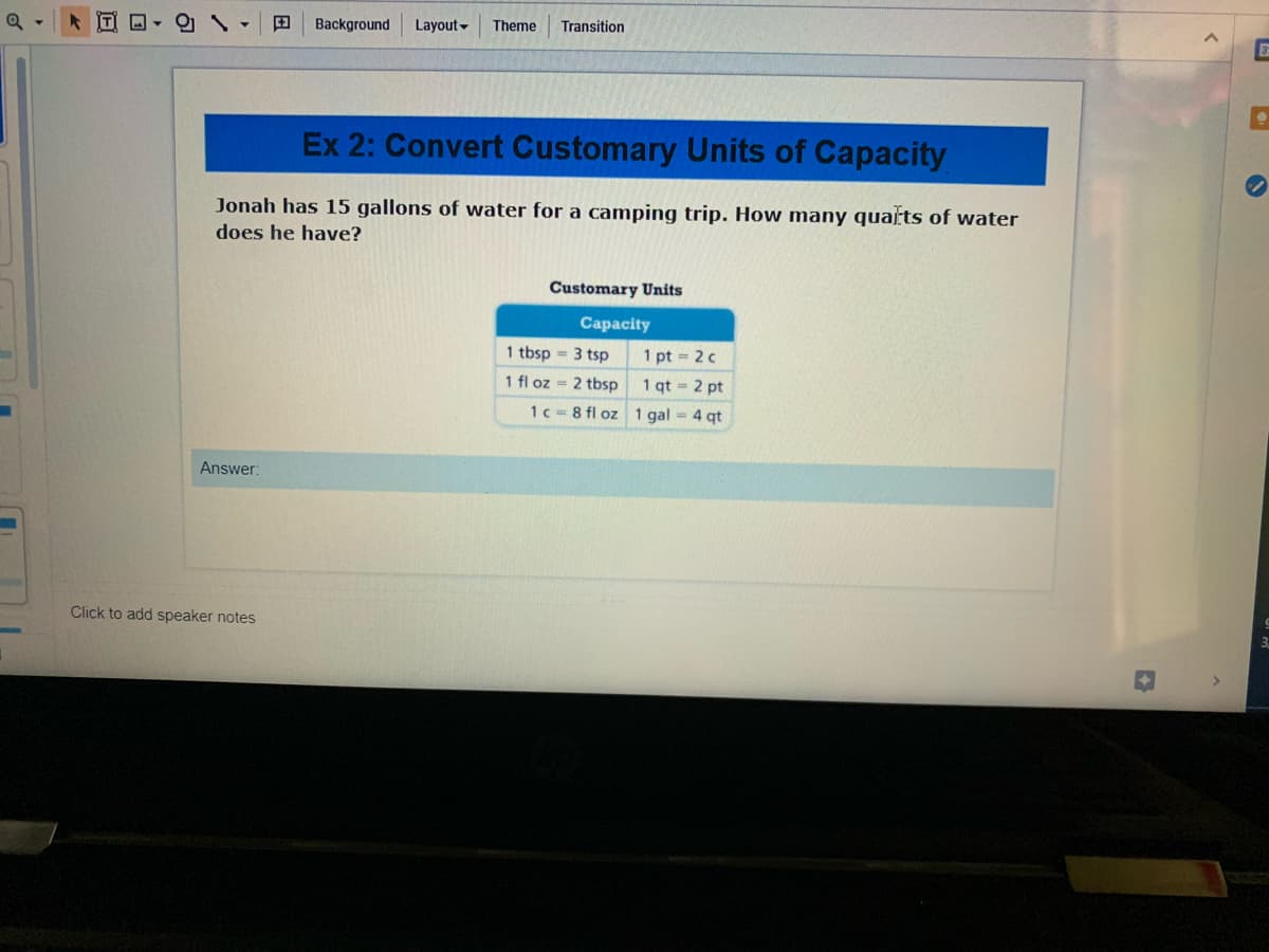 田
Background
Layout-
Theme
Transition
Ex 2: Convert Customary Units of Capacity
Jonah has 15 gallons of water for a camping trip. How many quats of water
does he have?
Customary Units
Capacity
1 tbsp = 3 tsp
1 pt = 2 c
1 fl oz = 2 tbsp
1 qt = 2 pt
1c = 8 fl oz 1 gal = 4 qt
Answer:
Click to add speaker notes
