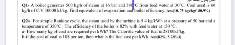 Q1- A boiler generates 500 kg/h of steam at 16 bar and 300C from feed water at 30°C. Coal used is 60
kg/h of C.V 30000 kJ/kg. Find equivalent of evaporation and boiler efficiency. Ans(10. 75 kgs/kgf 80.9%)
Q2// For simple Rankine cycle, the steam used by the turbine is 5.4 kg/kWh at a pressure of 50 bar and a
temperature of 350°C. The efficiency of the boiler is 82% with feed water at 150 °C.
a- How many kg of coal are required per kWh? The Calorific value of fuel is 28100kJ/kg.
b-if the cost of coal is 10S per ton, then what is the fuel cost per kWh. Ans(82%, 5.72E-3)