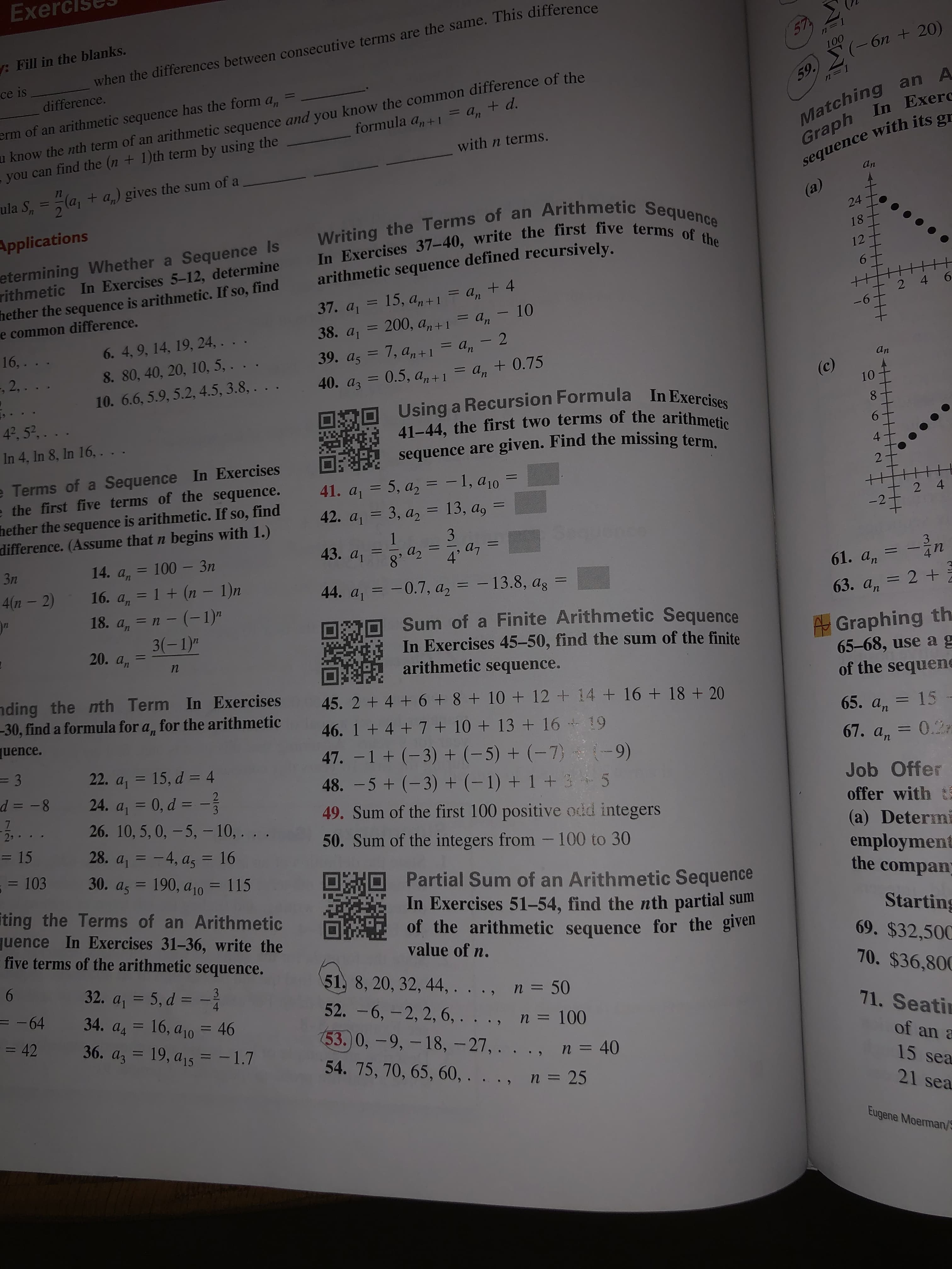 Exel
: Fill in the blanks.
57
100
(-6n + 20)
when the differences between consecutive terms are the same. This difference
ce is
difference.
u know the nth term of an arithmetic sequence and you know the common difference of the
-you can find the (n + 1)th term by using the
%3D
Matching an A
Graph In Exerc
sequence with its gr
59
17
+ d.
erm of an arithmetic sequence has the form
= An
formula a, + 1
with n terms.
la,
ula S, = (a, + a,) gives the sum of a
%3D
an
(a)
Writing the Terms of an Arithmetic Sequence
In Exercises 37-40, write the first five terms of the
Applications
24
etermining Whether a Sequence Is
rithmetic In Exercises 5-12, determine
hether the sequence is arithmetic. If so, find
e common difference.
18
12
arithmetic sequence defined recursively.
An
37. a, = 15, a, +1 = a, + 4
200, a, +1 = a, – 10
6.
2 4
= Un
9-
38. a1
6. 4, 9, 14, 19, 24, . .
8. 80, 40, 20, 10, 5, . .
16,.
39. az = 7, a, +1 = a, - 2
0.5, an+1
.
.
= Un
%3D
-, 2, . . .
An
an
40. az = 0.5, a,+1 = a, + 0.75
%3D
10. 6.6, 5.9, 5.2, 4.5, 3.8, . . .
(c)
Using a Recursion Formula In Exercises
41-44, the first two terms of the arithmetic
sequence are given. Find the missing term.
10
4°, 52,. . .
In 4, In 8, In 16, ...
6.
e Terms of a Sequence In Exercises
e the first five terms of the sequence.
hether the sequence is arithmetic. If so, find
difference. (Assume that n begins with 1.)
41. a = 5, a, = -1, a10
42. a, = 3, a, = 13, a, =
2
%3D
2 4
-2
3
1
43. a1
a7
%3D
a2
8
14. а, — 100 — Зп
Зп
4
%3D
3
16. a, = 1 + (n – 1)n
18. a, = n - (-1)"
3(-1)"
61. an
4(n – 2)
%3D
44. a, = -0.7, a, = - 13.8, ag
%3D
63. a, = 2 +
Sum of a Finite Arithmetic Sequence
*In Exercises 45-50, find the sum of the finite
arithmetic sequence.
20. an
Graphing th.
65-68, use ag
of the sequene
nding the nth Term In Exercises
-30, find a formula for a, for the arithmetic
45. 2 + 4 + 6 + 8 + 10 + 12 + 14 + 16 + 18 + 20
65. an
46. 1 + 4 + 7 + 10 + 13+ 16 + 19
15
uence.
%3D
47. -1 + (-3) + (-5) + (-7)
67. an
0.2m
(-9)
22. a, = 15, d = 4
24. a, = 0, d = -
26. 10, 5, 0, – 5, – 10,. . .
48. - 5 + (-3) + (-1) + 1 + 3- 5
d = -8
Job Offer
offer with t
(a) Determ
employment
the compan
%3D
%3D
3
49. Sum of the first 100 positive odd integers
2
50. Sum of the integers from -100 to 30
= 15
28. a, = -4, a, = 16
%3D
= 103
30. a, = 190, a10 = 115
ORO
Partial Sum of an Arithmetic Sequence
In Exercises 51-54, find the nth partial sum
of the arithmetic sequence for the given
value of n.
%3D
iting the Terms of an Arithmetic
quence In Exercises 31-36, write the
five terms of the arithmetic sequence.
Starting
69. $32,500
6.
51, 8, 20, 32, 44, . . ., n = 50
52. - 6, — 2, 2, 6, . .., п%3D 100
53.0,-9,-18,-27,. . ., n= 40
54. 75, 70, 65, 60, . . ., n = 25
70. $36,800
32. a, = 5, d = -
3
%3D
-64
34. a, = 16, a10 = 46
%3D
71. Seatin
= 42
36. az = 19, a,5 = -1.7
%3D
of an a
%3D
15 sea
21 sea
Eugene Moerman/S
6
4-
