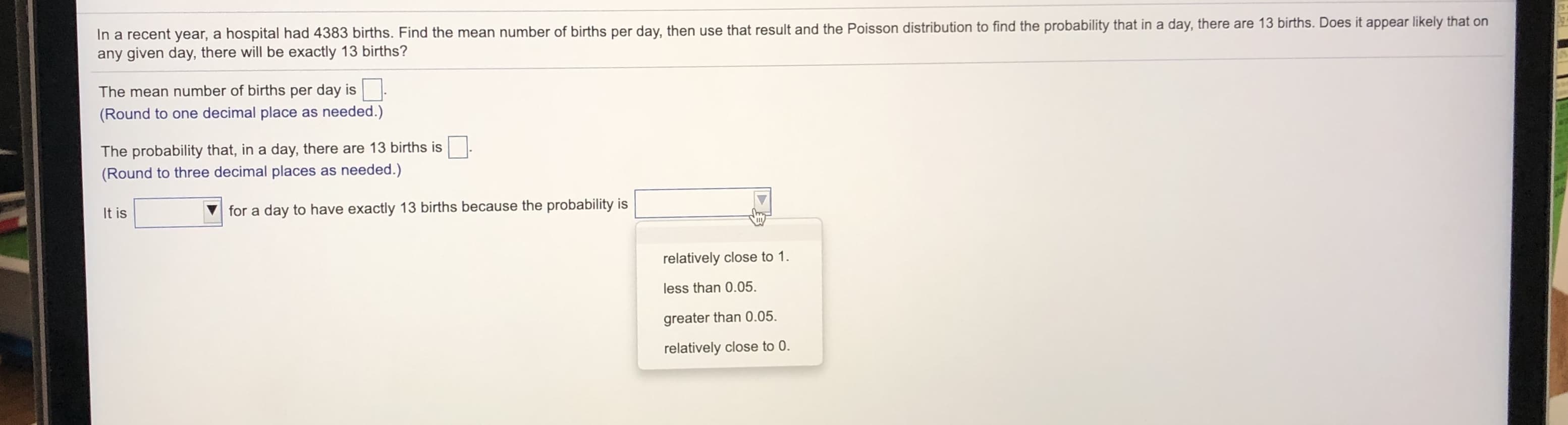 In a recent year, a hospital had 4383 births. Find the mean number of births per day, then use that result and the Poisson distribution to find the probability that in a day, there are 13 births. Does it appear likely that on
any given day, there will be exactly 13 births?
The mean number of births per day is
(Round to one decimal place as needed.)
The probability that, in a day, there are 13 births is
(Round to three decimal places as needed.)
It is
for a day to have exactly 13 births because the probability is
relatively close to 1.
less than 0.05.
greater than 0.05.
relatively close to 0.
