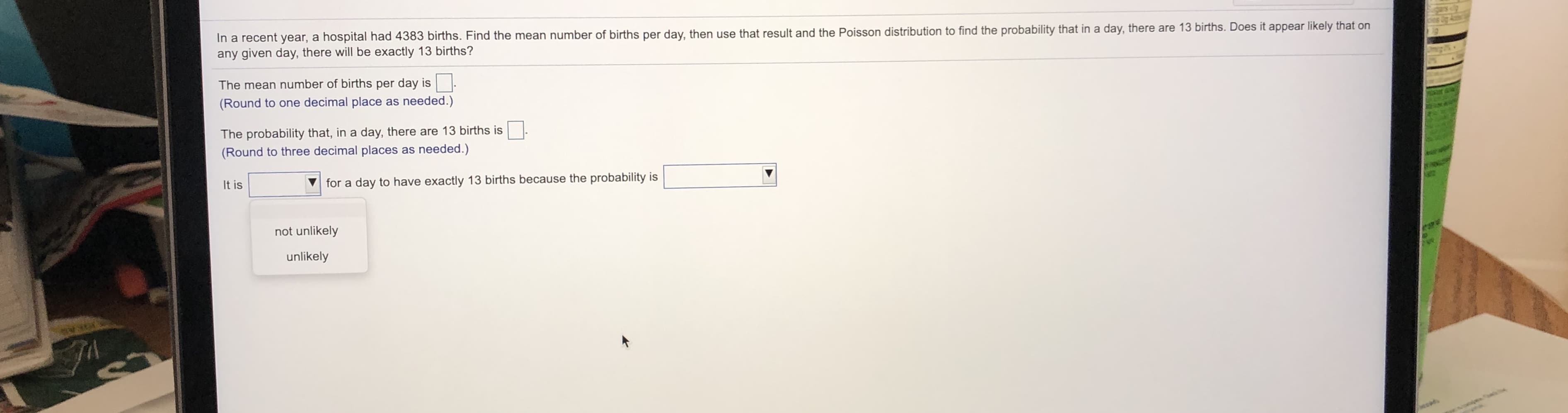 In a recent year, a hospital had 4383 births. Find the mean number of births per day, then use that result and the Poisson distribution to find the probability that in a day, there are 13 births. Does it appear likely that on
any given day, there will be exactly 13 births?
The mean number of births per day is
(Round to one decimal place as needed.)
The probability that, in a day, there are 13 births is
(Round to three decimal places as needed.)
It is
for a day to have exactly 13 births because the probability is
not unlikely
unlikely
