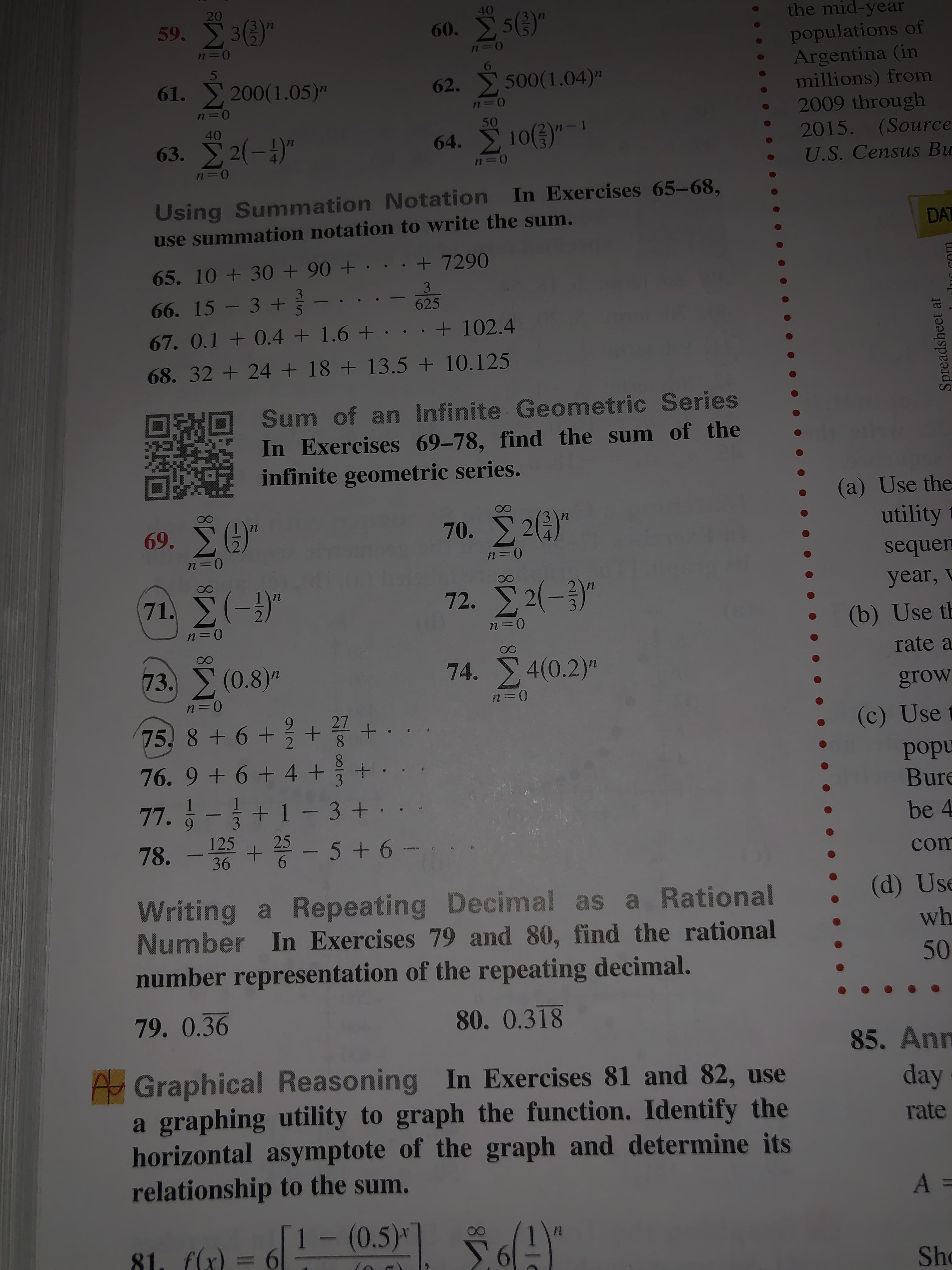 20
40
the mid-year
59. 36)"
60. 5)"
populations of
Argentina (in
millions) from
2009 through
2015. (Source
61. 200(1.05)"
62. 500(1.04)"
50
40
64. 10()"-
63. 2(-)"
U.S. Census Bu
%D
72
Using Summation Notation In Exercises 65-68,
use summation notation to write the sum.
DAT
+ 7290
65. 10 + 30 + 90 + · .
3
66. 15 - 3 +-
3
625
+ 102.4
67. 0.1 + 0.4 + 1.6 +
68. 32 + 24 + 18 + 13.5 + 10.125
Sum of an Infinite Geometric Series
In Exercises 69-78, find the sum of the
infinite geometric series.
(a) Use the
utility
69. Σ "
70. 2()"
sequem
72. 2(-)"
71 Σ(-3)"
year,
(b) Use th
rate a
73. (0.8)"
74. 4(0.2)"
in
grow
27
8.
75, 8 + 6 +
(c) Use
popu
Bure
76. 9 + 6 + 4 +
3
77. 6-+ 1 - 3+
9.
125
be 4
78. - + - 5 + 6 -
com
(d) Use
Writing a Repeating Decimal as a Rational
Number In Exercises 79 and 80, find the rational
wh
50
number representation of the repeating decimal.
79. 0.36
80. 0.318
85. Ann
Graphical Reasoning In Exercises 81 and 82, use
a graphing utility to graph the function. Identify the
horizontal asymptote of the graph and determine its
relationship to the sum.
day
rate
1- (0.5)* 6A"
81. f(x)
Sho
m/2
Spreadsheet at
lur com
