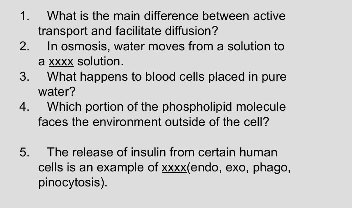 1.
What is the main difference between active
transport and facilitate diffusion?
In osmosis, water moves from a solution to
a XXXX solution.
3.
2.
What happens to blood cells placed in pure
water?
Which portion of the phospholipid molecule
4.
faces the environment outside of the cell?
The release of insulin from certain human
5.
cells is an example of xxxx(endo, exo, phago,
pinocytosis).
