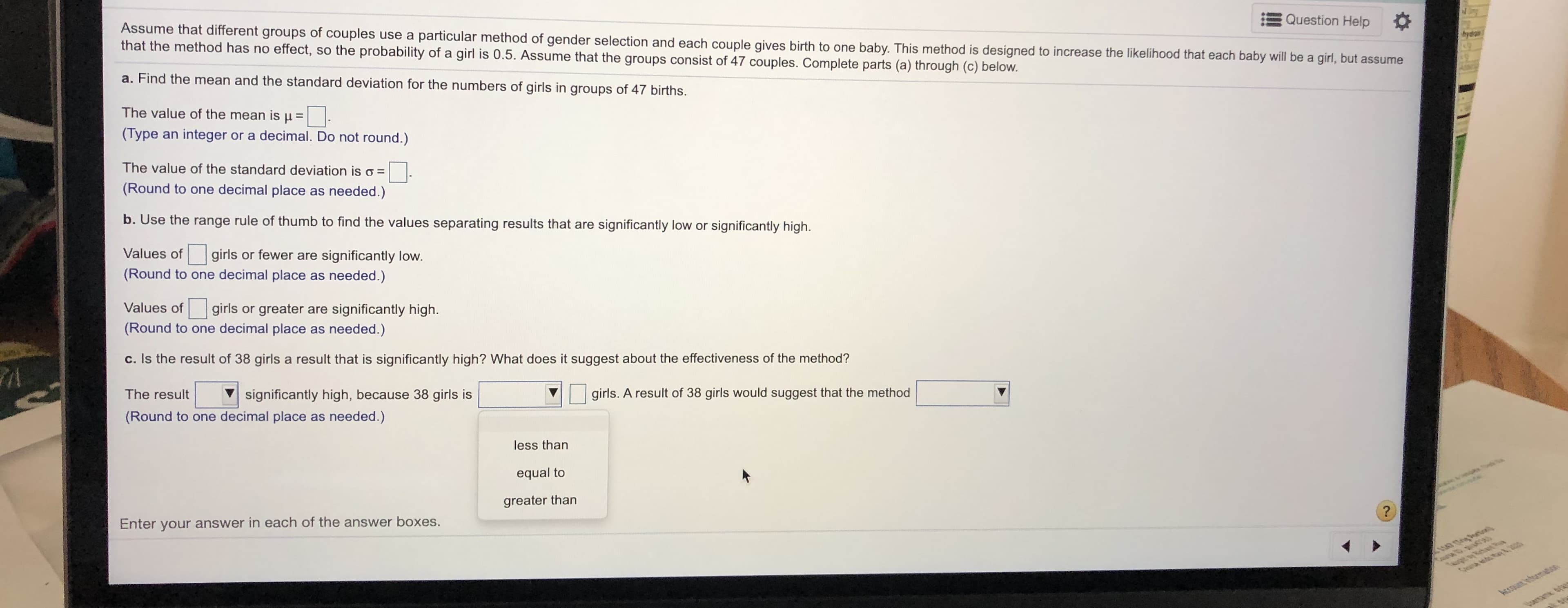 Assume that different groups of couples use a particular method of gender selection and each couple gives birth to one baby. This method is designed to increase the likelihood that each baby will be a girl, but assume
that the method has no effect, so the probability of a girl is 0.5. Assume that the groups consist of 47 couples. Complete parts (a) through (c) below.
Question Help
bydron
a. Find the mean and the standard deviation for the numbers of girls in groups of 47 births.
The value of the mean is u =
(Type an integer or a decimal. Do not round.)
The value of the standard deviation is o =
(Round to one decimal place as needed.)
b. Use the range rule of thumb to find the values separating results that are significantly low or significantly high.
Values of
girls or fewer are significantly low.
(Round to one decimal place as needed.)
Values of girls or greater are significantly high.
(Round to one decimal place as needed.)
c. Is the result of 38 girls a result that is significantly high? What does it suggest about the effectiveness of the method?
The result
significantly high, because 38 girls is
girls. A result of 38 girls would suggest that the method
(Round to one decimal place as needed.)
less than
equal to
greater than
Enter your answer in each of the answer boxes.
1hg Bertinel)
CHA ent ay&
AcsTaun InturmatioB
