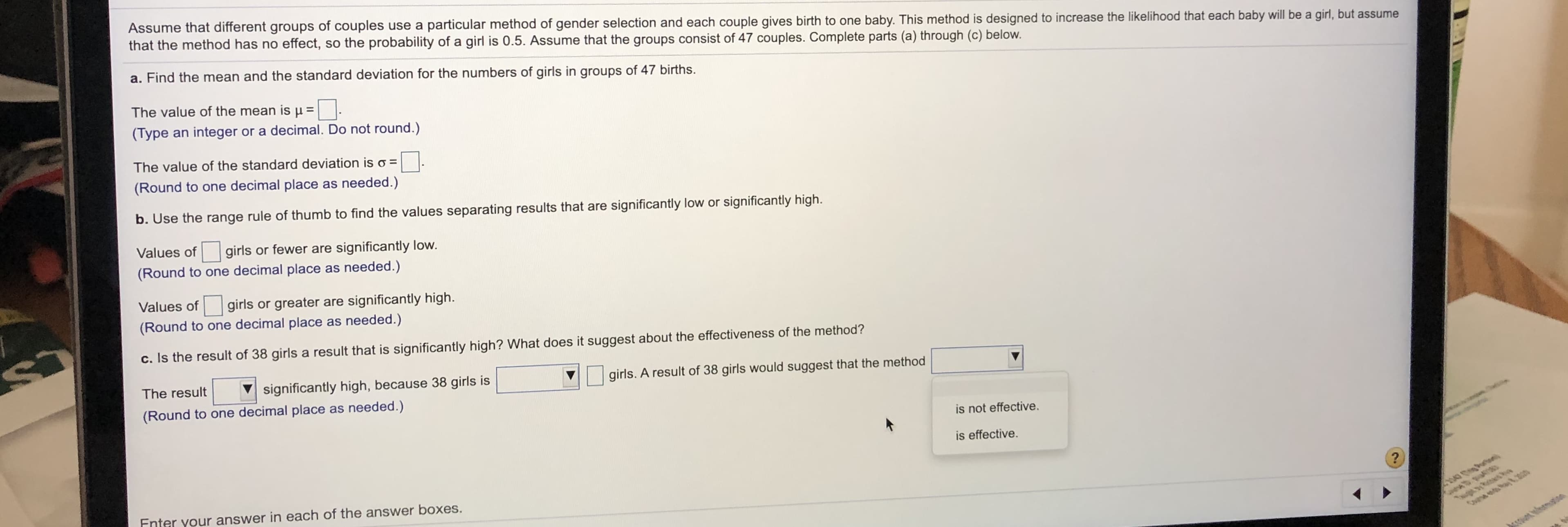 Assume that different groups of couples use a particular method of gender selection and each couple gives birth to one baby. This method is designed to increase the likelihood that each baby will be a girl, but assume
that the method has no effect, so the probability of a girl is 0.5. Assume that the groups consist of 47 couples. Complete parts (a) through (c) below.
a. Find the mean and the standard deviation for the numbers of girls in groups of 47 births.
The value of the mean is u =
(Type an integer or a decimal. Do not round.)
The value of the standard deviation is o =
(Round to one decimal place as needed.)
b. Use the range rule of thumb to find the values separating results that are significantly low or significantly high.
Values of
girls or fewer are significantly low.
(Round to one decimal place as needed.)
Values of
girls or greater are significantly high.
(Round to one decimal place as needed.)
c. Is the result of 38 girls a result that is significantly high? What does it suggest about the effectiveness of the method?
girls. A result of 38 girls would suggest that the method
The result
significantly high, because 38 girls is
(Round to one decimal place as needed.)
is not effective.
is effective.
100 .a
Enter vour answer in each of the answer boxes.
