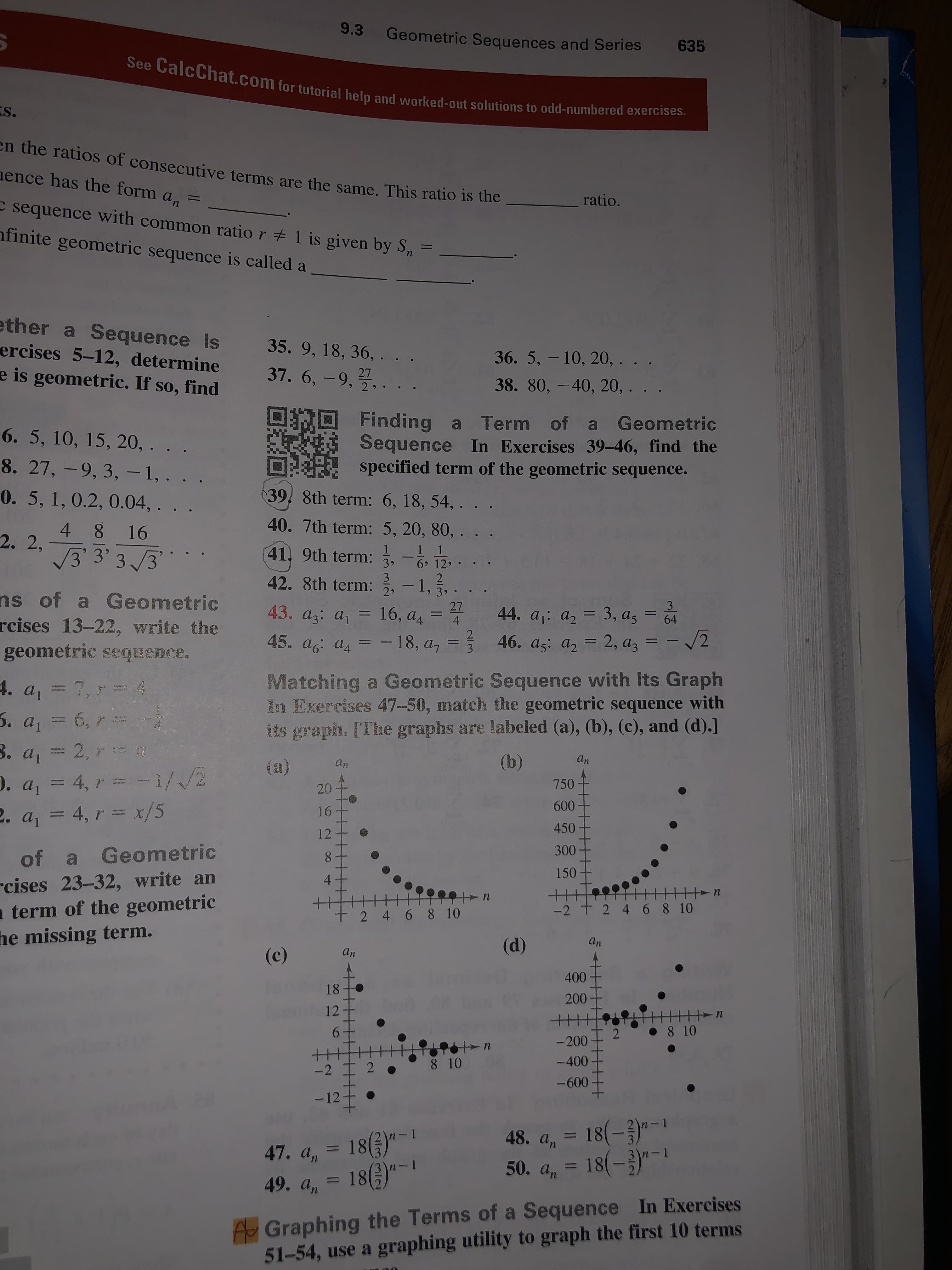 9.3
Geometric Sequences and Series
635
See CalcChat.com for tutorial help and worked-out solutions to odd-numbered exercises.
S.
en the ratios of consecutive terms are the same. This ratio is the
ence has the form a
ratio.
%3D
п
c sequence with common ratio r + 1 is given by S,
nfinite geometric sequence is called a
ether a Sequence Is
ercises 5-12, determine
e is geometric. If so, find
35. 9, 18, 36, . . .
36.5, - 10, 20, . . .
37. 6, -9,,.
27
38. 80, - 40, 20, . . .
Finding a Term of a Geometric
Sequence In Exercises 39-46, find the
specified term of the geometric sequence.
6. 5, 10, 15, 20, . .
8. 27, -9, 3, -1,. . .
39, 8th term: 6, 18, 54, .
0.5, 1, 0.2, 0.04, . . .
40. 7th term: 5, 20, 80, . .
4 8 16
2. 2,
V3 3'3/3
-1 1
41, 9th term:
6 12 •
39
3
42. 8th term: , - 1,.
9 39
27
ns of a Geometric
rcises 13-22, write the
geometric sequence.
43. az: a1
44. a1: a, = 3, as =
46. a5: az = 2, a, = -/2
16, a4
%3D
%3D
%3D
64
4
-18, a7
45. a6: a4
45. ag: a, = - 18, a, =
Matching a Geometric Sequence with Its Graph
In Exercises 47-50, match the geometric sequence with
its graph. [The graphs are labeled (a), (b), (c), and (d).]
7,7 4
4. a
ENPARIAS
6, r
3. a1
5. a1
2, R
(b)
an
(a)
D. a, = 4, r = -1//2
2. a, = 4, r = x/5
750-
20
600
16
450
12
300
of a Geometric
8.
rcises 23-32, write an
a term of the geometric
he missing term.
150
4
-2 t 2 4 6 8 10
8 10
t 2 4 6
An
(d)
An
(c)
400
18
200
12
8 10
2
-200
-400
8 10
-2 I 2
-600
- 12
18(-)"-
18(-3)"-|
In-1
47. a, = 18()"-
18(6)*-1
48. an
n-1
%3D
%3D
n-1
50. an
49. an
A Graphing the Terms of a Sequence In Exercises
51-54, use a graphing utility to graph the first 10 terms
लेलात
