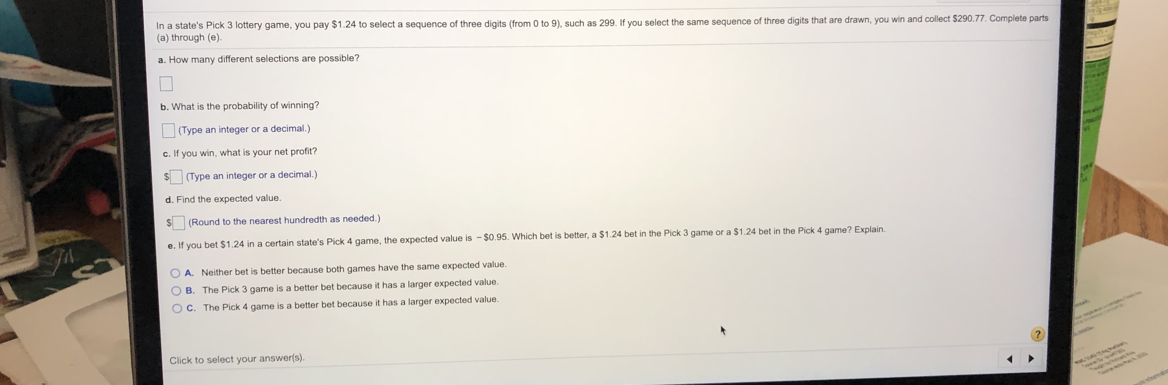 In a state's Pick 3 lottery game, you pay $1.24 to select a sequence of three digits (from 0 to 9), such as 299. If you select the same sequence of three digits that are drawn, you win and collect $290.77. Complete parts
(a) through (e).
a. How many different selections are possible?
b. What is the probability of winning?
(Type an integer or a decimal.)
c. If you win, what is your net profit?
(Type an integer or a decimal.)
d. Find the expected value.
$4
(Round to the nearest hundredth as needed.)
e. If you bet $1.24 in a certain state's Pick 4 game, the expected value is - $0.95. Which bet is better, a $1.24 bet in the Pick 3 game or a $1.24 bet in the Pick 4 game? Explain.
A. Neither bet is better because both games have the same expected value.
B. The Pick 3 game is a better bet because it has a larger expected value.
C. The Pick 4 game is a better bet because it has a larger expected value.
Click to select your answer(s).
roete
