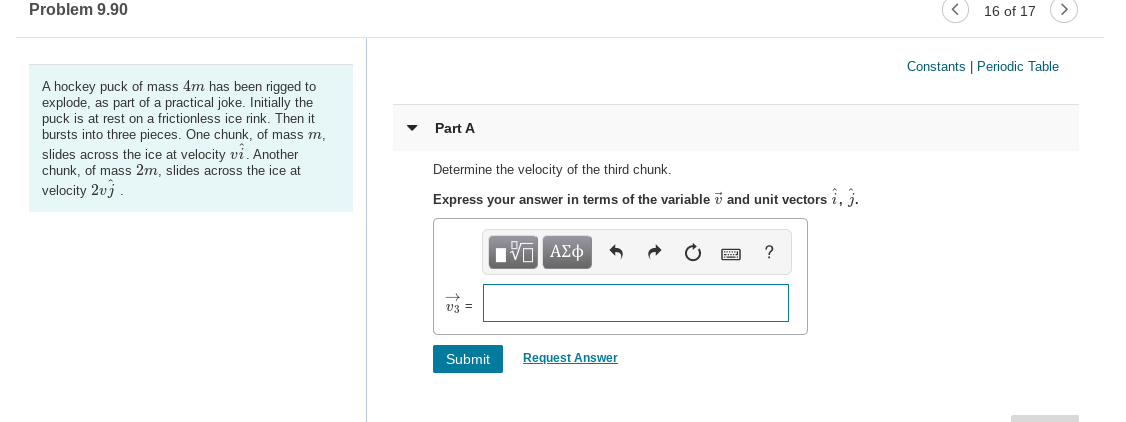 Problem 9.90
16 of 17
Constants | Periodic Table
A hockey puck of mass 4m has been rigged to
explode, as part of a practical joke. Initially the
puck is at rest on a frictionless ice rink. Then it
Part A
bursts into three pieces. One chunk, of mass m,
slides across the ice at velocity vi. Another
chunk, of mass 2m, slides across the ice at
velocity 2vj
Determine the velocity of the third chunk.
Express your answer in terms of the variable v and unit vectors i, i.
v3 =
Submit
Request Answer
