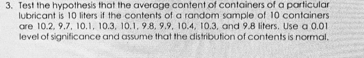 3. Test the hypothesis that the average content of containers of a particular
lubricant is 10 iters if the contents of a random sample of 10 containers
are 10.2, 9.7, 10.1, 10.3, 10.1, 9.8, 9.9, 10.4, 10.3, and 9.8 liters. Use a 0.01
level of significance and assume that the distribution of contents is normal,
