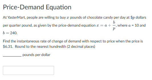 Price-Demand Equation
At YasterMart, people are willing to buy a pounds of chocolate candy per day at $p dollars
b
per quarter pound, as given by the price-demand equation a = a + -, where a = 10 and
Р
b = 240.
Find the instantaneous rate of change of demand with respect to price when the price is
$6.31. Round to the nearest hundredth (2 decimal places)
pounds per dollar