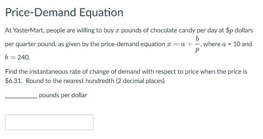 Price-Demand Equation
At YasterMart, people are willing to buy a pounds of chocolate candy per day at $p dollars
b
per quarter pound, as given by the price-demand equation a = a + =, where a = 10 and
Р
b = 240.
Find the instantaneous rate of change of demand with respect to price when the price is
$6.31. Round to the nearest hundredth (2 decimal places)
pounds per dollar
