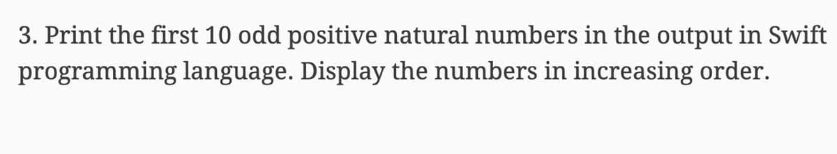 3. Print the first 10 odd positive natural numbers in the output in Swift
programming language. Display the numbers in increasing order.
