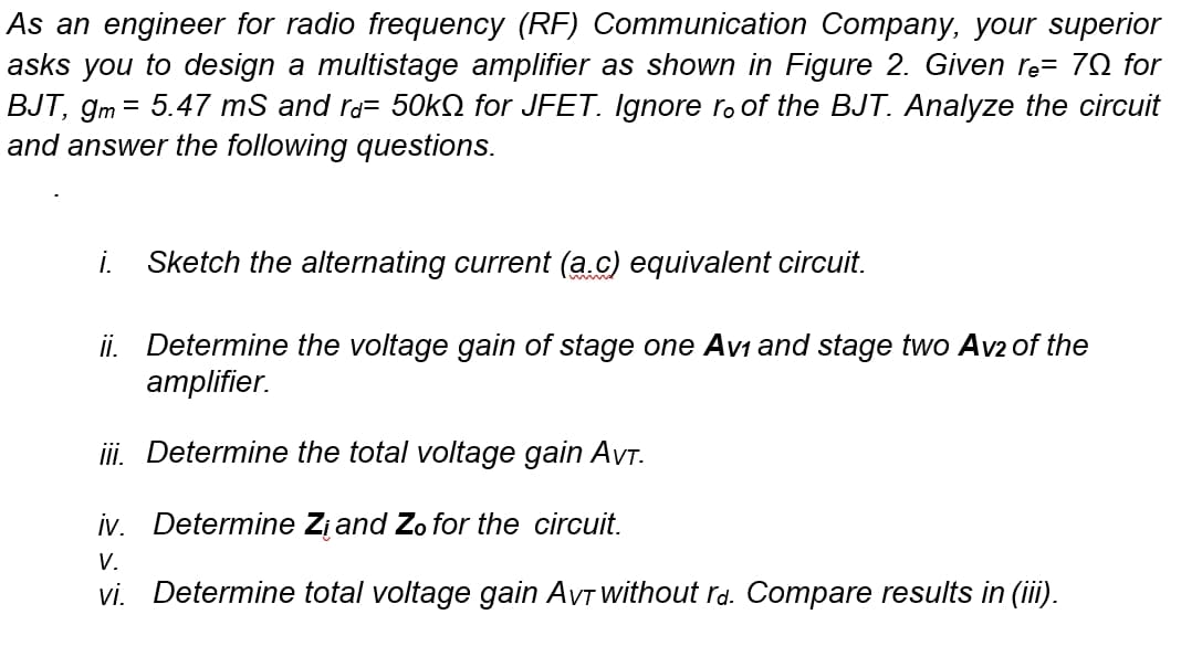 As an engineer for radio frequency (RF) Communication Company, your superior
asks you to design a multistage amplifier as shown in Figure 2. Given re= 70 for
BJT, gm = 5.47 mS and ra= 50KQ for JFET. Ignore r. of the BJT. Analyze the circuit
and answer the following questions.
i.
Sketch the alternating current (a.c) equivalent circuit.
ii. Determine the voltage gain of stage one Avi and stage two Av2 of the
аmplifier.
iii. Determine the total voltage gain AVT.
iv. Determine Zįand Zo for the circuit.
V.
vi. Determine total voltage gain AVT without rd. Compare results in (iii).
