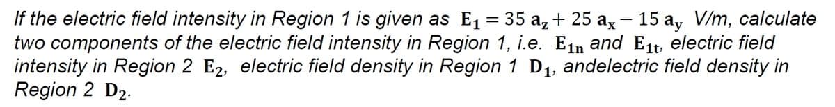 If the electric field intensity in Region 1 is given as E1 = 35 a,+ 25 ax- 15 a, V/m, calculate
two components of the electric field intensity in Region 1, i.e. Ein and E1t, electric field
intensity in Region 2 E2, electric field density in Region 1 D1, andelectric field density in
Region 2 D2.
