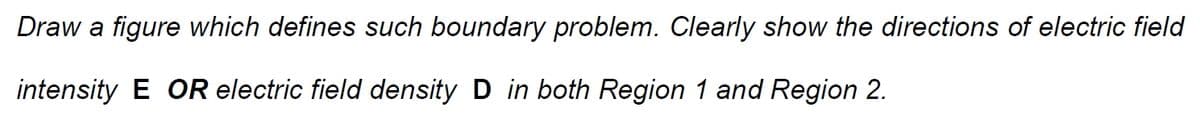 Draw a figure which defines such boundary problem. Clearly show the directions of electric field
intensity E OR electric field density D in both Region 1 and Region 2.
