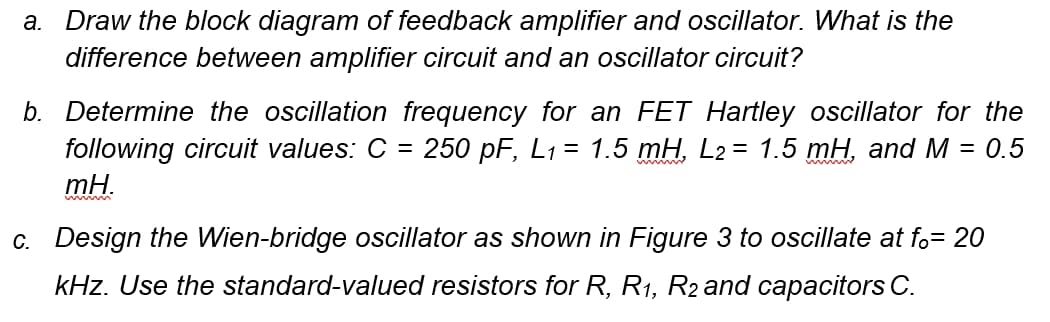 Draw the block diagram of feedback amplifier and oscillator. What is the
difference between amplifier circuit and an oscillator circuit?
а.
b. Determine the oscillation frequency for an FET Hartley oscillator for the
following circuit values: C =
mH.
250 pF, L1 = 1.5 mH, L2 = 1.5 mH, and M = 0.5
c. Design the Wien-bridge oscillator as shown in Figure 3 to oscillate at fo= 20
kHz. Use the standard-valued resistors for R, R1, R2 and capacitors C.
