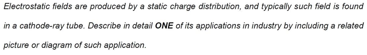 Electrostatic fields are produced by a static charge distribution, and typically such field is found
in a cathode-ray tube. Describe in detail ONE of its applications in industry by including a related
picture or diagram of such application.
