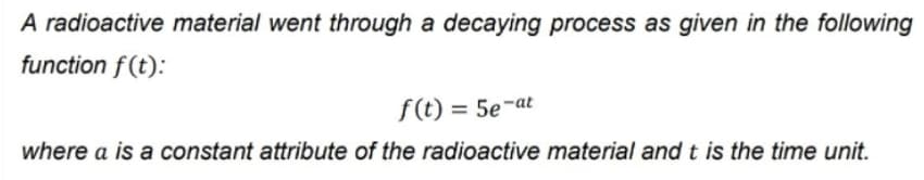 A radioactive material went through a decaying process as given in the following
function f (t):
f(t) = 5e-at
where a is a constant attribute of the radioactive material and t is the time unit.
