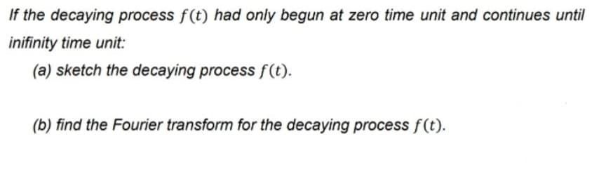 If the decaying process f(t) had only begun at zero time unit and continues until
inifinity time unit:
(a) sketch the decaying process f(t).
(b) find the Fourier transform for the decaying process f(t).
