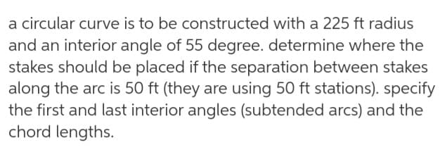 a circular curve is to be constructed with a 225 ft radius
and an interior angle of 55 degree. determine where the
stakes should be placed if the separation between stakes
along the arc is 50 ft (they are using 50 ft stations). specify
the first and last interior angles (subtended arcs) and the
chord lengths.
