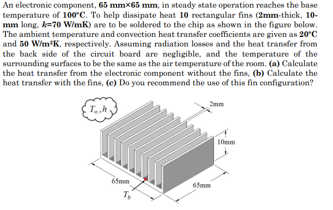 An electronic component, 65 mmx65 mm, in steady state operation reaches the base
temperature of 100°C. To help dissipate heat 10 rectangular fins (2mm-thick, 10-
mm long, k=70 W/mK) are to be soldered to the chip as shown in the figure below.
The ambient temperature and convection heat transfer coefficients are given as 20°C
and 50 W/m2K, respectively. Assuming radiation losses and the heat transfer from
the back side of the circuit board are negligible, and the temperature of the
surrounding surfaces to be the same as the air temperature of the room. (a) Calculate
the heat transfer from the electronic component without the fins, (b) Calculate the
heat transfer with the fins, (c) Do you recommend the use of this fin configuration?
2mm
T,h
10mm
65mm
65mm
T
