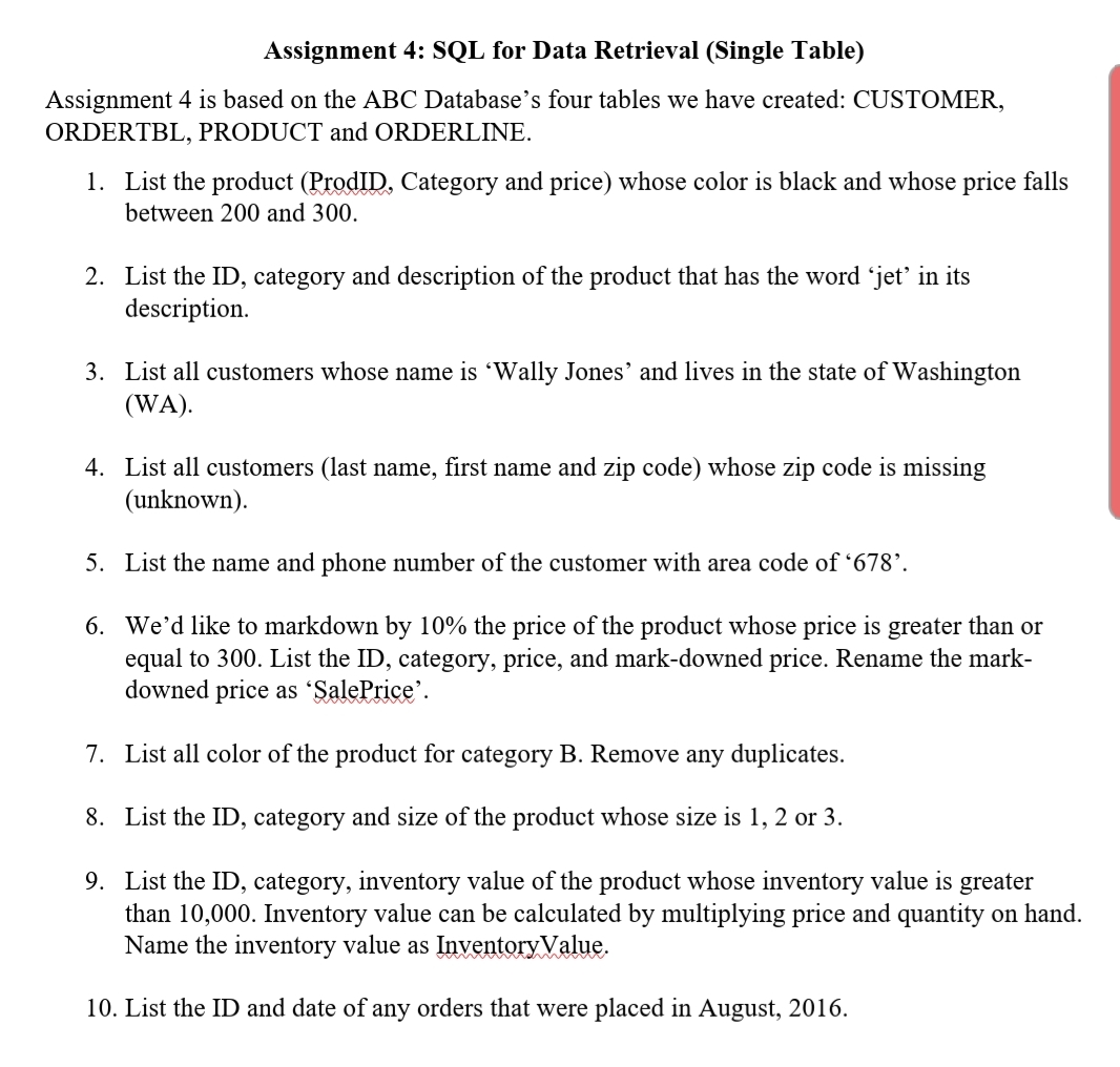 Assignment 4: SQL for Data Retrieval (Single Table)
Assignment 4 is based on the ABC Database's four tables we have created: CUSTOMER,
ORDERTBL, PRODUCT and ORDERLINE.
1. List the product (ProdID, Category and price) whose color is black and whose price falls
between 200 and 300.
2. List the ID, category and description of the product that has the word 'jet' in its
description.
3. List all customers whose name is 'Wally Jones' and lives in the state of Washington
(WA).
4. List all customers (last name, first name and zip code) whose zip code is missing
(unknown).
5. List the name and phone number of the customer with area code of '678’.
6. We'd like to markdown by 10% the price of the product whose price is greater than or
equal to 300. List the ID, category, price, and mark-downed price. Rename the mark-
downed price as 'SalePrice'.
7. List all color of the product for category B. Remove any duplicates.
8. List the ID, category and size of the product whose size is 1, 2 or 3.
9. List the ID, category, inventory value of the product whose inventory value is greater
than 10,000. Inventory value can be calculated by multiplying price and quantity on hand.
Name the inventory value as Inventory Value.
10. List the ID and date of any orders that were placed in August, 2016.
