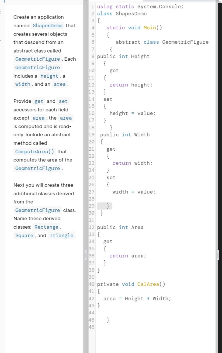 1 using static System.Console;
2 class ShapesDemo
3 {
static void Main()
{
abstract class GeometricFigure
Create an application
named ShapesDemo that
4
creates several objects
5
that descend from an
abstract class called
7
{
GeometricFigure . Each
8 public int Height
{
10
11
9
GeometricFigure
get
includes a height , a
{
12
13
width , and an area.
return height;
}
14
15
Provide get and set
set
{
16
17
accessors for each field
height = value;
except area ; the area
}
18
is computed and is read-
}
only. Include an abstract
19 public int Width
20 {
21
22
method called
get
ComputeArea() that
{
computes the area of the
23
24
return width;
GeometricFigure .
25
26
27
28
29
set
Next you will create three
{
width = value;
additional classes derived
from the
}
30 }
31
GeometricFigure class.
Name these derived
classes: Rectange ,
32 public int Area
33 {
34
Square , and Triangle.
get
35
{
36
37
return area;
}
38 }
39
40 private void CalArea()
41 {
42
43 }
44
area = Height * Width;
45
}
46
