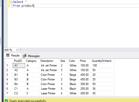 ESelect
from product);
100 %
E Results
Messages
ProdiD Category Description
Size Color
Price
QuantityOnHand
1
A1
A
hk Jet Printer 2
White 100.00 100
A2
A
hk Jet Printer 3
White 150.00 50
B1
B
Color Printer
1
Beige 400.00 20
4
B3
B
Color Printer
2
Beige 450.00 25
5
B4
B
Color Printer
3
Black 300.00 50
6
C1
A
Laser Printer
5
Black 250.00 36
7
C2
Laser Printer
4
White 450.00 45
O Query executed successfully.
23

