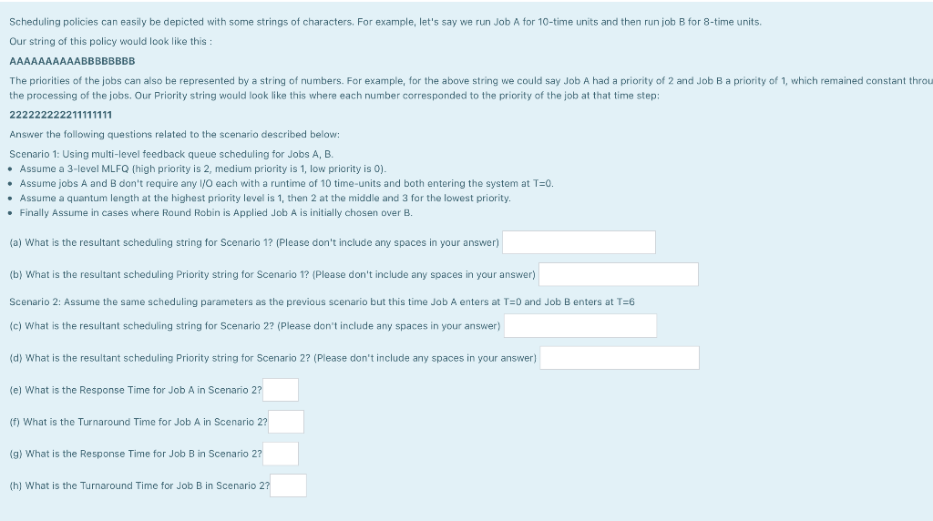 Scheduling policies can easily be depicted with some strings of characters. For example, let's say we run Job A for 10-time units and then run job B for 8-time units.
Our string of this policy would look like this :
AAAAAAAAAABBBBBBBB
The priorities of the jobs can also be represented by a string of numbers. For example, for the above string we could say Job A had a priority of 2 and Job Ba priority of 1, which remained constant throu
the processing of the jobs. Our Priority string would look like this where each number corresponded to the priority of the job at that time step:
222222222211111111
Answer the following questions related to the scenario described below:
Scenario 1: Using multi-level feedback queue scheduling for Jobs A, B.
• Assume a 3-level MLFQ (high priority is 2, medium priority is 1, low priority is 0).
• Assume jobs A and B don't require any I/O each with a runtime of 10 time-units and both entering the system at T=0.
• Assume a quantum length at the highest priority level is 1, then 2 at the middle and 3 for the lowest priority.
• Finally Assume
cases where Round Robin is Applied Job A is initially chosen over B.
(a) What is the resultant scheduling string for Scenario 1? (Please don't include any spaces in your answer)
(b) What is the resultant scheduling Priority string for Scenario 1? (Please don't include any spaces in your answer)
Scenario 2: Assume the same scheduling parameters as the previous scenario but this time Job A enters at T=0 and Job B enters at T=6
(c) What is the resultant scheduling string for Scenario 2? (Please don't include any spaces in your answer)
(d) What is the resultant scheduling Priority string for Scenario 2? (Please don't include
spaces in your answer)
(e) What is the Response Time for Job A in Scenario 2?
(f) What is the Turnaround Time for Job A in Scenario 2?
(g) What is the Response Time for Job B in Scenario 2?
(h) What is the Turnaround Time for Job B in Scenario 2?
