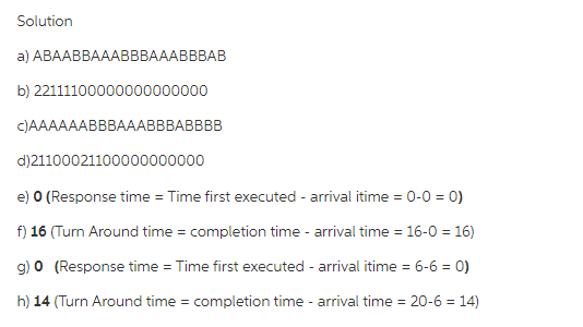 Solution
a) АВААВВАAAВВBAAABBBAB
b) 22111100000000000000
C)AAAAAABBBAAABBBABBBB
d)21100021100000000000
e) O (Response time = Time first executed - arrival itime = 0-0 = 0)
f) 16 (Turn Around time = completion time - arrival time = 16-0 = 16)
g) 0 (Response time = Time first executed - arrival itime = 6-6 = 0)
%3D
h) 14 (Turn Around time = completion time - arrival time = 20-6 = 14)
