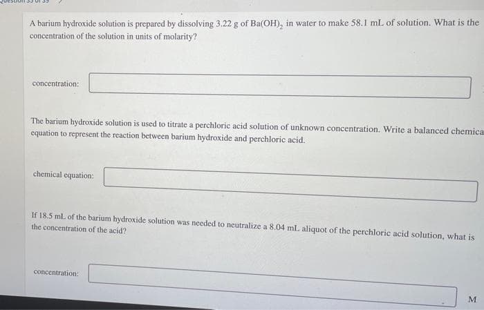 A barium hydroxide solution is prepared by dissolving 3.22 g of Ba(OH), in water to make 58.1 mL of solution. What is the
concentration of the solution in units of molarity?
concentration:
The barium hydroxide solution is used to titrate a perchloric acid solution of unknown concentration. Write a balanced chemica
equation to represent the reaction between barium hydroxide and perchloric acid.
chemical equation:
If 18.5 ml of the barium hydroxide solution was needed to neutralize a 8.04 mL aliquot of the perchloric acid solution, what is
the concentration of the acid?
concentration:
