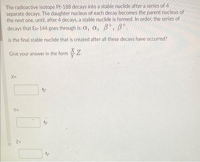 The radioactive isotope Pt-188 decays into a stable nuclide after a series of 4
separate decays. The daughter nucleus of each decay becomes the parent nucleus of
the next one, until, after 4 decays, a stable nuclide is formed. In order, the series of
decays that Eu-144 goes through is: a, a, BT,
Bt.
is the final stable nuclide that is created after all these decays have occurred?
Give your answer in the form Z.
X=
Y=
Z-
