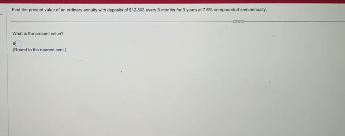 Find the present value of an ordinary annuity with deposits of $12,803 every 6 months for 9 years at 7.6% compounded semiannually.
What is the present value?
(Round to the nearest cent.)
...