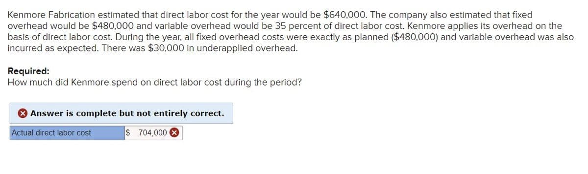 Kenmore Fabrication estimated that direct labor cost for the year would be $640,000. The company also estimated that fixed
overhead would be $480,000 and variable overhead would be 35 percent of direct labor cost. Kenmore applies its overhead on the
basis of direct labor cost. During the year, all fixed overhead costs were exactly as planned ($480,000) and variable overhead was also
incurred as expected. There was $30,000 in underapplied overhead.
Required:
How much did Kenmore spend on direct labor cost during the period?
> Answer is complete but not entirely correct.
Actual direct labor cost
S 704,000 X