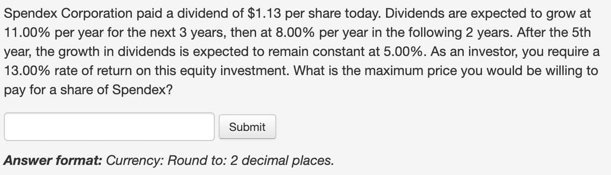 Spendex Corporation paid a dividend of $1.13 per share today. Dividends are expected to grow at
11.00% per year for the next 3 years, then at 8.00% per year in the following 2 years. After the 5th
year, the growth in dividends is expected to remain constant at 5.00%. As an investor, you require a
13.00% rate of return on this equity investment. What is the maximum price you would be willing to
pay for a share of Spendex?
Submit
Answer format: Currency: Round to: 2 decimal places.