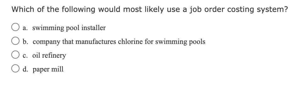 Which of the following would most likely use a job order costing system?
O a. swimming pool installer
b. company that manufactures chlorine for swimming pools
O c. oil refinery
O d. paper mill