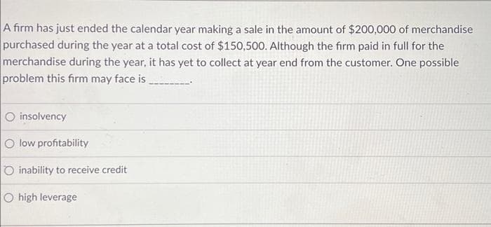 A firm has just ended the calendar year making a sale in the amount of $200,000 of merchandise
purchased during the year at a total cost of $150,500. Although the firm paid in full for the
merchandise during the year, it has yet to collect at year end from the customer. One possible
problem this firm may face is
O insolvency
O low profitability
O inability to receive credit
O high leverage