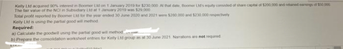 Kelly Lid acquired 90% interest n Boomer Ld on 1 January 2019 for $230 000 A hat date, Boomer LMs equty conssted of share captal of $200,000 and rutaned eangs of 0 00
The fair value of the NCI in Subsidary Ltd at 1 January 2019 was $29.000
Total profit reported by Boomer Ld for the year ended 30 June 2020 and 2021 were 200 000 and $230.000 repectively
Kelly Lid is using the partial good will method
Required:
a) Calculate the goodwill using the partial good will method
b) Prepare the consolidation worksheet entnes for Kelly Lid group as at 30 June 2021 Narrations are not requred
