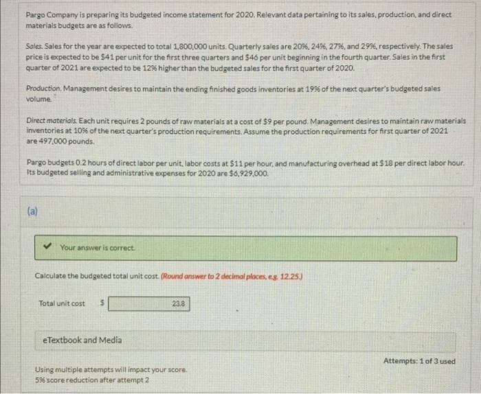 Pargo Company is preparing its budgeted income statement for 2020. Relevant data pertaining to its sales, production, and direct
materials budgets are as follows.
Sales. Sales for the year are expected to total 1,800,000 units. Quarterly sales are 20%, 24%, 277%, and 29%, respectively. The sales
price is expected to be $41 per unit for the first three quarters and 546 per unit beginning in the fourth quarter. Saies in the first
quarter of 2021 are expected to be 12% higher than the budgeted sales for the first quarter of 2020.
Production. Management desires to maintain the ending finished goods inventories at 199%6 of the next quarter's budgeted sales
volume.
Direct materials Each unit requires 2 pounds of raw materials at a cost of 59 per pound. Management desires to maintain raw materials
inventories at 10% of the next quarter's production requirements. Assume the production requirements for first quarter of 2021
are 497,000 pounds.
Pargo budgets 0.2 hours of direct labor per unit, labor costs at $11 per hour, and manufacturing overhead at $18 per direct labor hour.
Its budgeted selling and administrative expenses for 2020 are $6,929,000.
(a)
Your answer is correct.
Calculate the budgeted total unit cost. (Round answer to 2 decimal places, eg 12.25)
Total unit cost
23.8
eTextbook and Media
Attempts: 1 of 3 used
Using multiple attempts will impact your score.
596 score reduction after attempt 2
