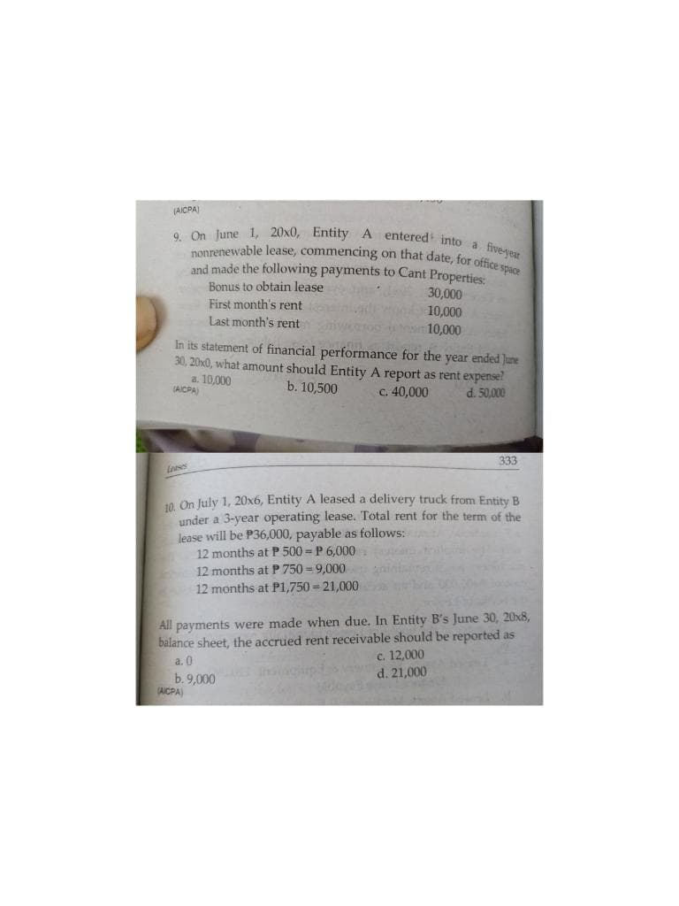 nonrenewable lease, commencing on that date, for office space
9. On June 1, 20x0, Entity A entered into a five-year
(AICPA)
and made the following payments to Cant Properties:
Bonus to obtain lease
First month's rent
Last month's rent
30,000
10,000
ms10,000
In its statement of financial performance for the year ended June
30, 20x0, what amount should Entity A report as rent expense?
a. 10,000
(AICPA)
b. 10,500
c. 40,000
d. 50,000
333
10 On July 1, 20x6, Entity A leased a delivery truck from Entity B
under a 3-year operating lease. Total rent for the term of the
lease will be P36,000, payable as follows:
12 months at P 500 = P 6.000
12 months at P 750 = 9,000
12 months at P1,750 = 21,000
All payments were made when due. In Entity B's June 30, 20x8,
balance sheet, the accrued rent receivable should be reported as
c. 12,000
d. 21,000
a. 0
b. 9,000
(AICPA)
