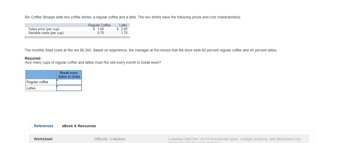 Rio Coffee Shoppe sells two coffee drinks, a regular coffee and a latte. The two drinks have the following prices and cost characteristics:
Regular Coffee
$ 1.60
0.70
Latte
$ 2.60
Sales price (per cup)
Variable costs (per cup)
1.70
The monthly fixed costs at Rio are $6,300. Based on experience, the manager at Rio knows that the store sells 60 percent regular coffee and 40 percent lattes.
Required:
How many cups of regular coffee and lattes must Rio sell every month to break even?
Break-even
Sales in Units
Regular coffee
Lattes
References
eBook & Resources
Worksheet
Difficulty: 2 Medium
Learning Objective: 03-04 Incorporate taxes, multiple products, and alternative cost
ctructuroc into tho CVD analyci
