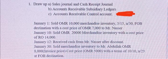 1. Draw up a) Sales journal and Cash Receipt Journal
b) Accounts Receivable Subsidiary Ledgers
c) Accounts Receivable Control account.
January 1: Sold OMR 10,000 merchandise inventory, 5/15, n/30, FOB
destination with a cost price of OMR 7,000 to Mr. Nasser
January 10: Sold OMR 20000 Merchandise inventory with a cost price
of RO 14,000.
January 12: Received cash from Mr. Nasser after discount.
January 30: Sold merchandise inventory to Mr. Abdullah OMR
8,000(Invoice price) Cost price (OMR 5000) with a terms of 10/10, n/23
at FOB destination.
