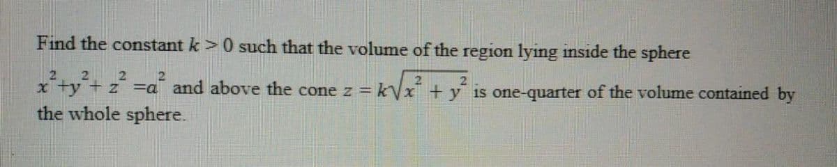 Find the constant k>0 such that the volume of the region lying inside the sphere
2
21
x ty + z
the whole sphere.
21
=a and above the cone z = kVx + y is one-quarter of the volume contained by
