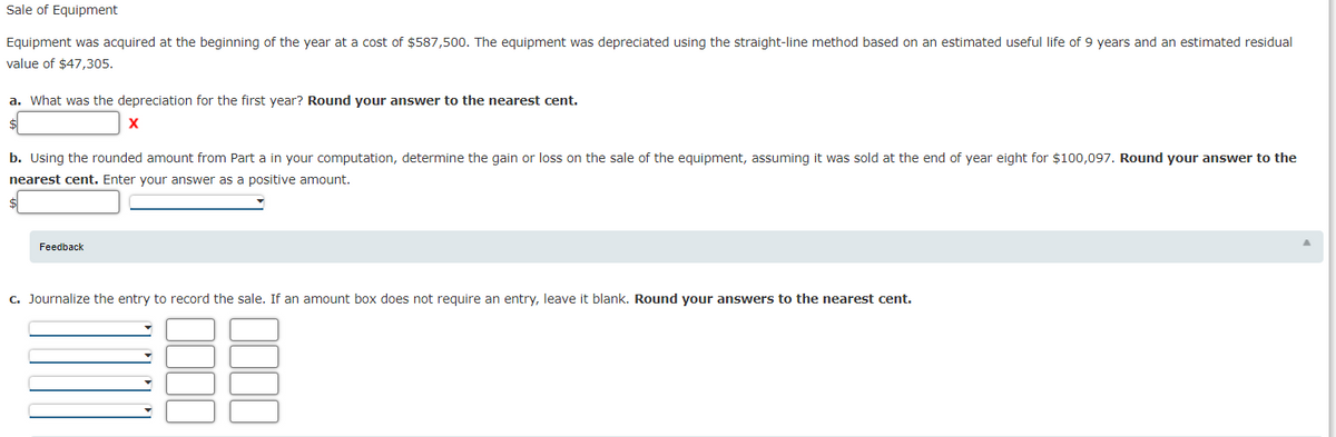 Sale of Equipment
Equipment was acquired at the beginning of the year at a cost of $587,500. The equipment was depreciated using the straight-line method based on an estimated useful life of 9 years and an estimated residual
value of $47,305.
a. What was the depreciation for the first year? Round your answer to the nearest cent.
b. Using the rounded amount from Part a in your computation, determine the gain or loss on the sale of the equipment, assuming it was sold at the end of year eight for $100,097. Round your answer to the
nearest cent. Enter your answer as a positive amount.
Feedback
c. Journalize the entry to record the sale. If an amount box does not require an entry, leave it blank. Round your answers to the nearest cent.
